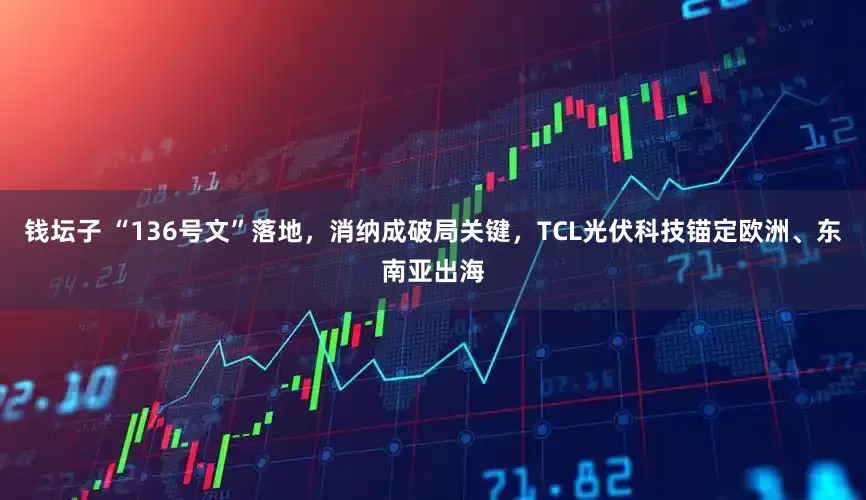 钱坛子 “136号文”落地，消纳成破局关键，TCL光伏科技锚定欧洲、东南亚出海