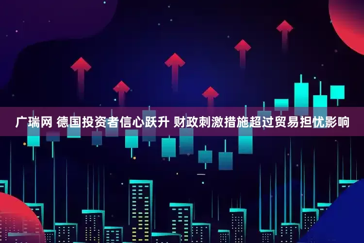 广瑞网 德国投资者信心跃升 财政刺激措施超过贸易担忧影响