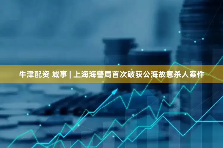 牛津配资 城事 | 上海海警局首次破获公海故意杀人案件