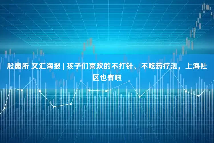 股鑫所 文汇海报 | 孩子们喜欢的不打针、不吃药疗法，上海社区也有啦