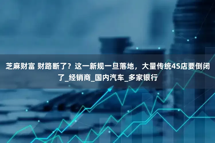 芝麻财富 财路断了？这一新规一旦落地，大量传统4S店要倒闭了_经销商_国内汽车_多家银行