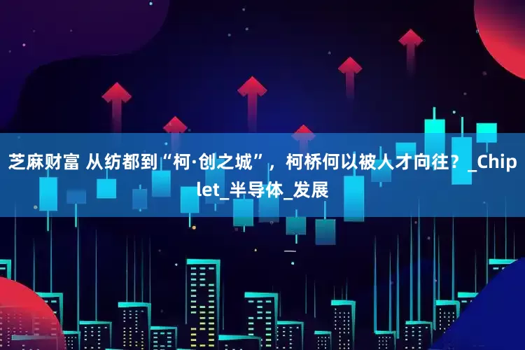 芝麻财富 从纺都到“柯·创之城”，柯桥何以被人才向往？_Chiplet_半导体_发展