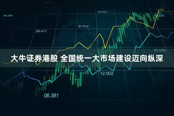 大牛证券港股 全国统一大市场建设迈向纵深