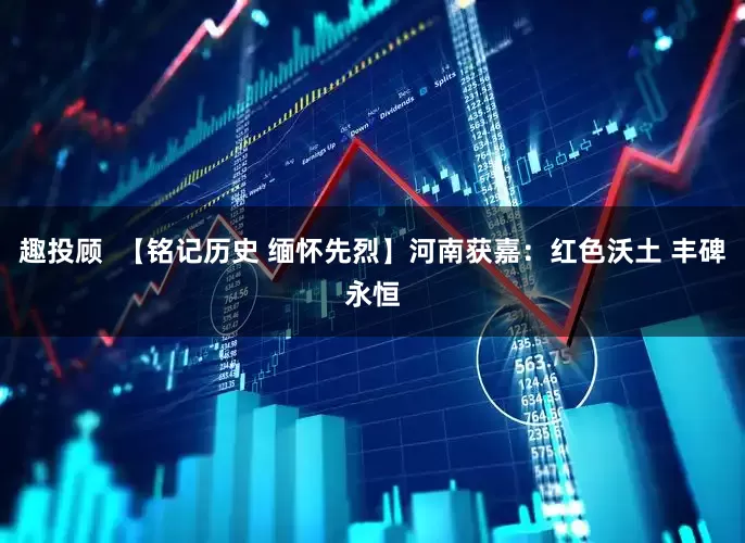 趣投顾  【铭记历史 缅怀先烈】河南获嘉：红色沃土 丰碑永恒