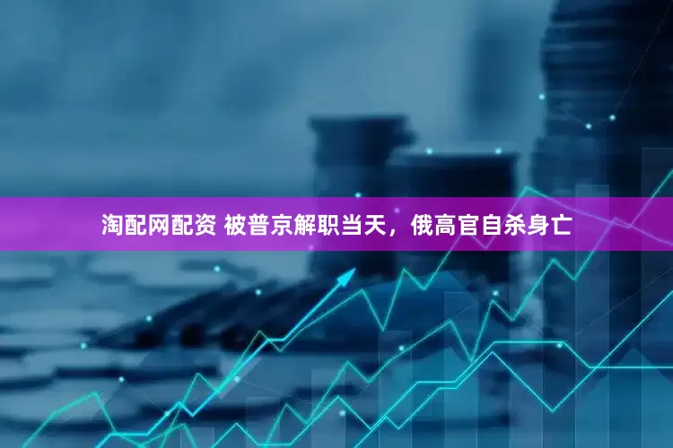 淘配网配资 被普京解职当天，俄高官自杀身亡