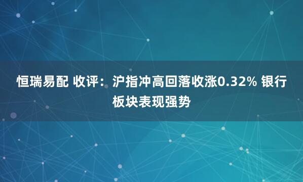 恒瑞易配 收评：沪指冲高回落收涨0.32% 银行板块表现强势