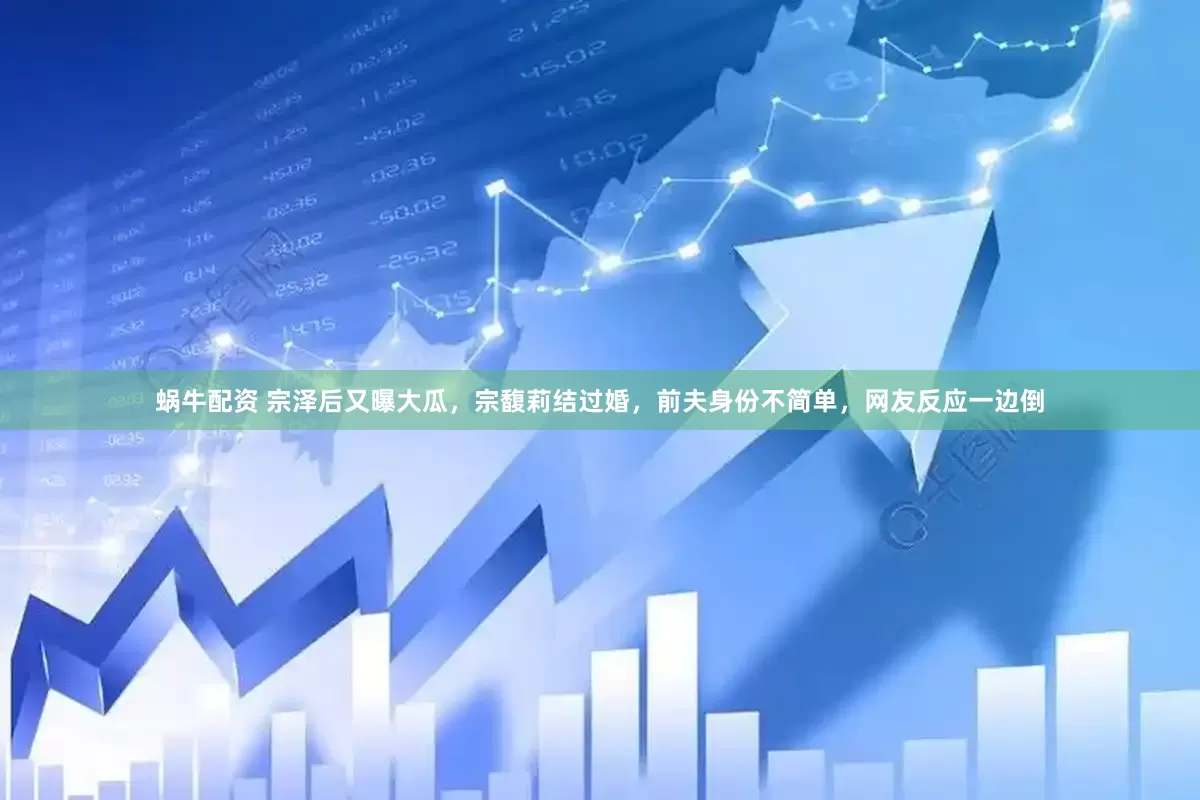 蜗牛配资 宗泽后又曝大瓜，宗馥莉结过婚，前夫身份不简单，网友反应一边倒