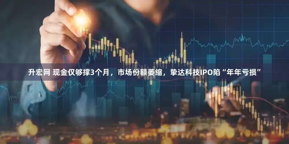 升宏网 现金仅够撑3个月，市场份额萎缩，挚达科技IPO陷“年年亏损”