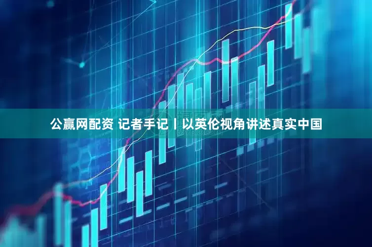 公赢网配资 记者手记丨以英伦视角讲述真实中国