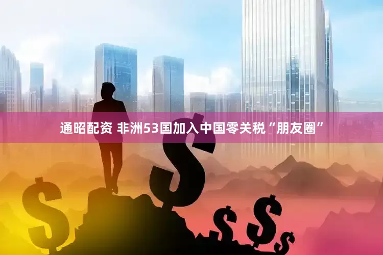通昭配资 非洲53国加入中国零关税“朋友圈”