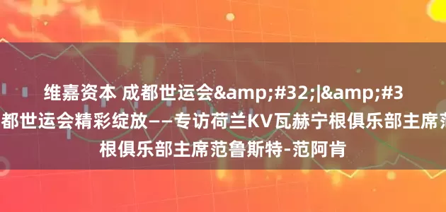 维嘉资本 成都世运会&#32;|&#32;期待荷球在成都世运会精彩绽放——专访荷兰KV瓦赫宁根俱乐部主席范鲁斯特-范阿肯