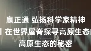 赢正通 弘扬科学家精神·对话丨在世界屋脊探寻高原生态的秘密