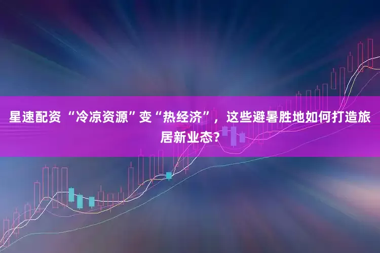 星速配资 “冷凉资源”变“热经济”，这些避暑胜地如何打造旅居新业态？