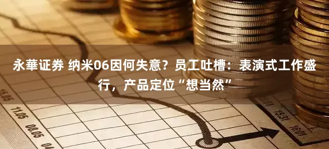 永華证券 纳米06因何失意？员工吐槽：表演式工作盛行，产品定位“想当然”