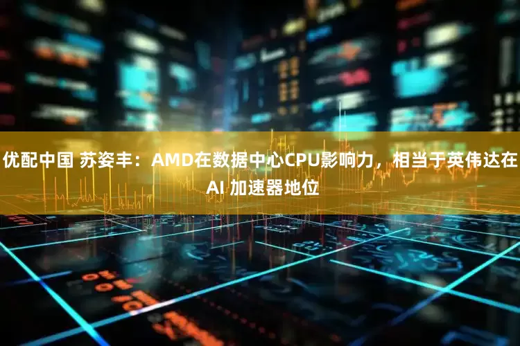 优配中国 苏姿丰：AMD在数据中心CPU影响力，相当于英伟达在 AI 加速器地位