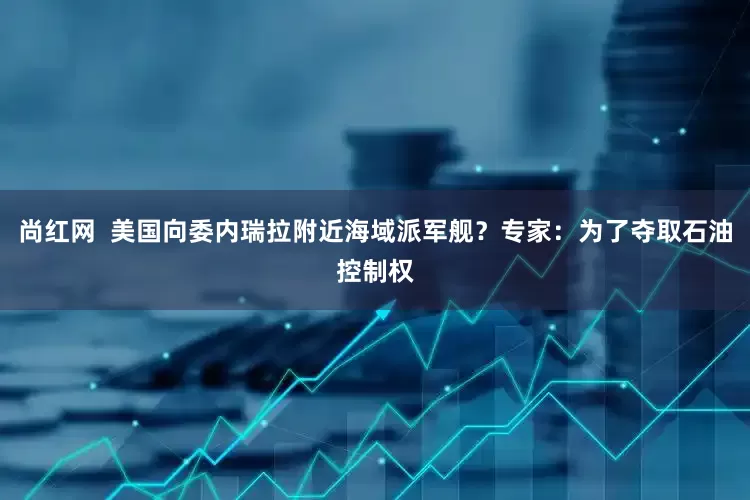 尚红网  美国向委内瑞拉附近海域派军舰？专家：为了夺取石油控制权