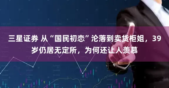 三星证券 从“国民初恋”沦落到卖货柜姐，39岁仍居无定所，为何还让人羡慕
