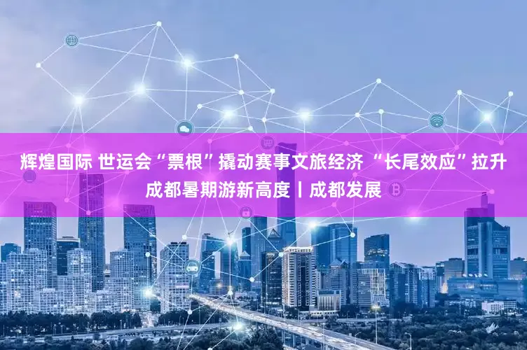 辉煌国际 世运会“票根”撬动赛事文旅经济 “长尾效应”拉升成都暑期游新高度丨成都发展