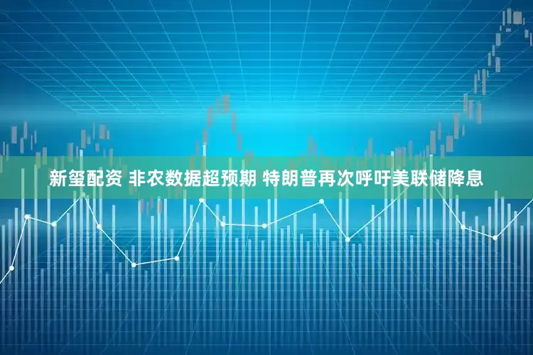 新玺配资 非农数据超预期 特朗普再次呼吁美联储降息