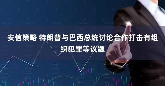 安信策略 特朗普与巴西总统讨论合作打击有组织犯罪等议题