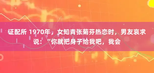 证配所 1970年，女知青张菊芬热恋时，男友哀求说：“你就把身子给我吧，我会